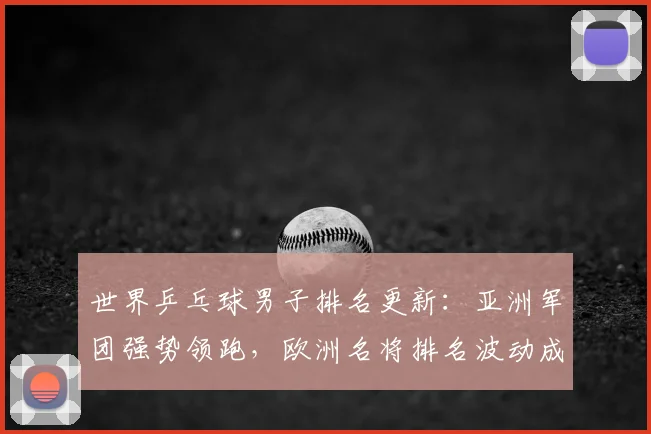 世界乒乓球男子排名更新：亚洲军团强势领跑，欧洲名将排名波动成焦点