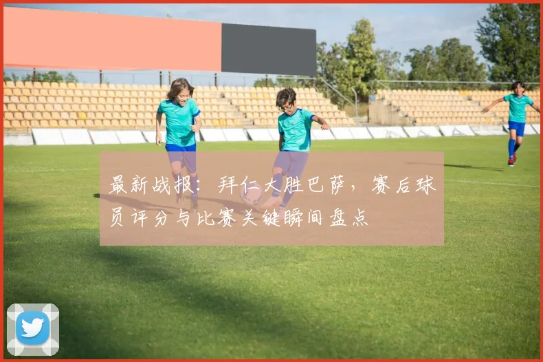 最新战报：拜仁大胜巴萨，赛后球员评分与比赛关键瞬间盘点