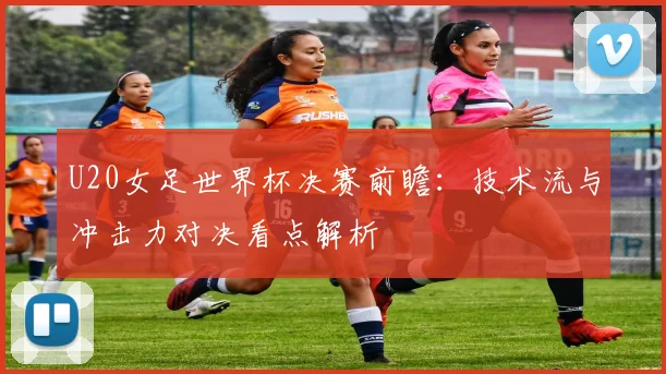 U20女足世界杯决赛前瞻：技术流与冲击力对决看点解析