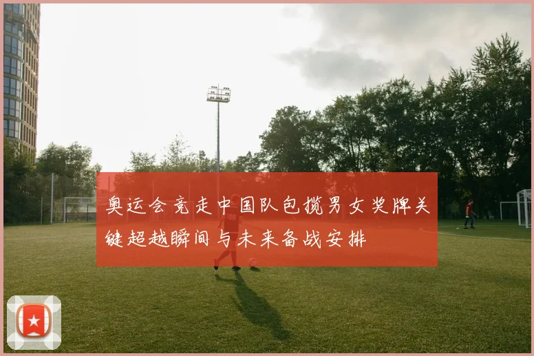奥运会竞走中国队包揽男女奖牌关键超越瞬间与未来备战安排