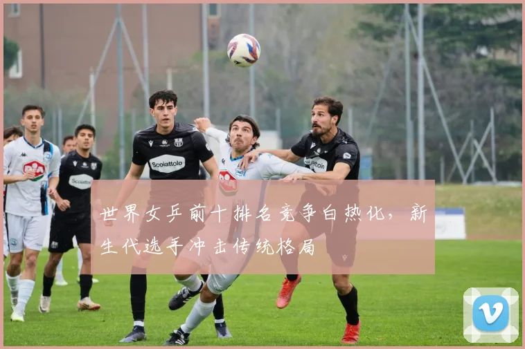 世界女乒前十排名竞争白热化，新生代选手冲击传统格局