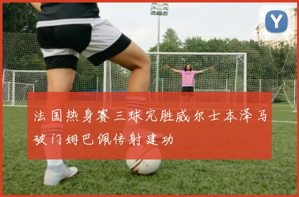 法国热身赛三球完胜威尔士本泽马破门姆巴佩传射建功
