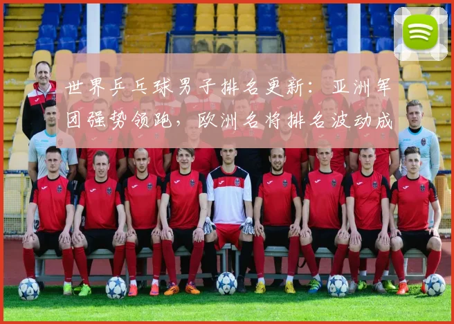 世界乒乓球男子排名更新：亚洲军团强势领跑，欧洲名将排名波动成焦点