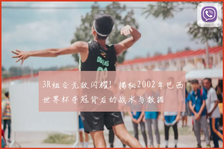 3R组合无敌闪耀！揭秘2002年巴西世界杯夺冠背后的战术与数据