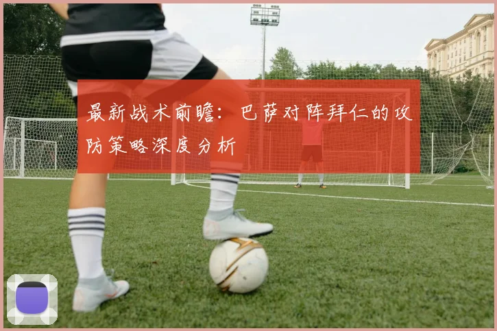 最新战术前瞻：巴萨对阵拜仁的攻防策略深度分析