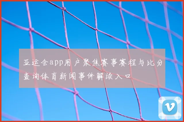 亚运会app用户聚焦赛事赛程与比分查询体育新闻事件解读入口