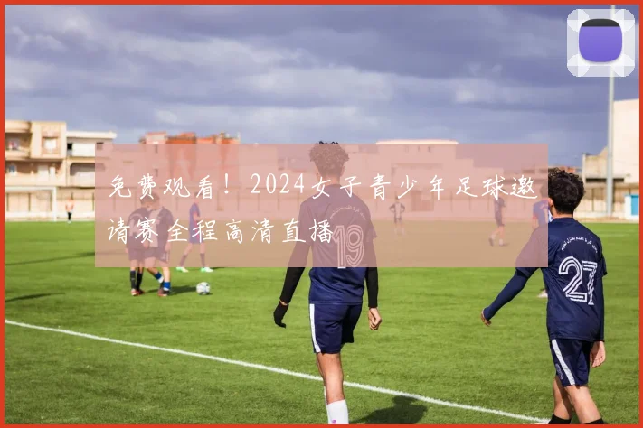 免费观看！2024女子青少年足球邀请赛全程高清直播