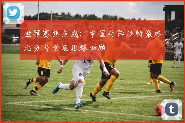 世预赛焦点战：中国对阵沙特最终比分与全场进球回顾