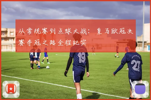 从常规赛到点球大战：皇马欧冠决赛夺冠之路全程纪实