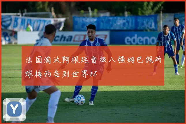 法国淘汰阿根廷晋级八强姆巴佩两球梅西告别世界杯