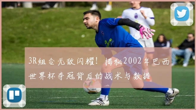 3R组合无敌闪耀！揭秘2002年巴西世界杯夺冠背后的战术与数据