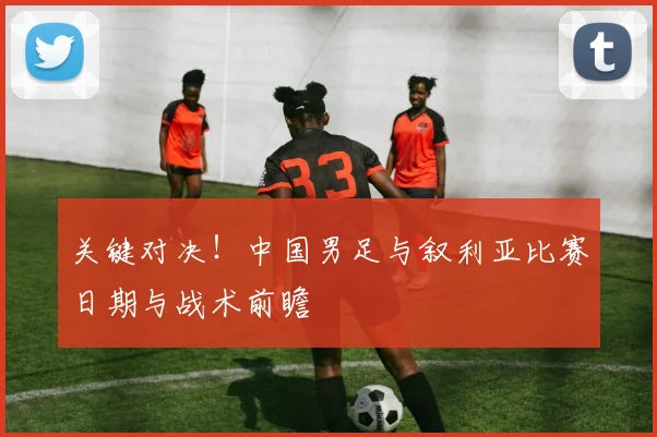 关键对决！中国男足与叙利亚比赛日期与战术前瞻