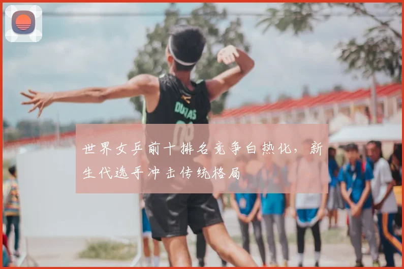 世界女乒前十排名竞争白热化，新生代选手冲击传统格局