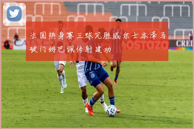 法国热身赛三球完胜威尔士本泽马破门姆巴佩传射建功